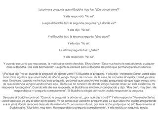 La primera pregunta que el Buddha hizo fue: "¿De dónde viene?"
Y ella respondió: "No sé".
Luego el Buddha hizo la segunda pregunta: "¿A dónde va?"
Y ella dijo: "No sé".
Y el Buddha hizo la tercera pregunta: "¿No sabe?"
Y ella dijo: "Yo sé".
La última pregunta fue: "¿Sabe?
Y ella respondió: "No sé".
Y cuando escuchó sus respuestas, la multitud se sintió ofendida. Ellos dijeron: "Esta muchacha le está diciendo cualquier
cosa al Buddha. Ella está bromeando". La gente la censuró pero el Buddha les pidió que permanecieran en silencio.
"¿Por qué dijo 'no sé' cuando le pregunté de dónde viene?" El Buddha le preguntó. Y ella dijo: "Venerable Señor, usted sabe
todo. Esto signiﬁca que usted sabe de dónde vengo. Vengo de mi casa, de la casa de mi padre el tejedor. Usted ya sabe
esto. Entonces, cuando me he hizo esta pregunta, yo pensé que usted no me estaba preguntado de que lugar vengo, sino
de que existencia vengo cuando renací aquí. Dado que no conozco de donde vengo cuando renací en esta existencia, mi
respuesta fue negativa". Cuando ella dio esa respuesta, el Buddha se sintió muy complacido y dijo: "Muy bien, muy bien. Ha
respondido a mi pregunta correctamente". El Buddha la elogió por haber podido responder la pregunta.
Después el Buddha continuó: "Cuando le pregunté 'a dónde va', ¿por qué dijo 'no sé'?" Y ella respondió: "Venerable Señor,
usted sabe que yo voy al taller de mi padre. Yo no pensé que usted me preguntó eso. Lo que usted me estaba preguntando
era si yo sé donde renaceré después de esta vida. Y como eso no lo sé, por esta razón yo dije que no sé". Nuevamente el
Buddha dijo: "Muy bien, muy bien. Ha respondido la pregunta correctamente". Y ella recibió un segundo elogio.
 