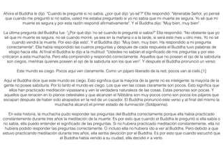 Ahora el Buddha le dijo: "Cuando le pregunté si no sabía, ¿por qué dijo 'yo sé'?" Ella respondió: "Venerable Señor, yo pensé
que cuando me preguntó si no sabía, usted me estaba preguntado si yo no sabía que mi muerte es segura. Yo sé que mi
muerte es segura y por esta razón respondí aﬁrmativamente". Y el Buddha dijo: "Muy bien, muy bien".
La última pregunta del Buddha fue: "¿Por qué dijo 'no sé cuando le pregunté si sabía?" Ella respondió: "No obstante que yo
sé que mi muerte es segura, no sé cuando moriré, ya sea en la mañana o a la tarde, si será este mes u otro mes. Yo no sé
cuando vendrá la muerte. Por eso dije esto". Y el Buddha dijo: "Muy bien, muy bien. Ha respondido a mi pregunta
correctamente". Ella había respondido las cuatros preguntas y después de cada respuesta el Buddha tuvo palabras de
elogio hacia ella. Al ﬁnal el Buddha le dijo a la multitud: "Ustedes no sabían el signiﬁcado de mis preguntas y por eso
criticaron a esta muchacha. Pero ella comprendió y respondió correctamente. Aquellos que no poseen el ojo de la sabiduría
son ciegos, mientras quienes poseen el ojo de la sabiduría son los que ven". Y después el Buddha pronunció un verso:
Este mundo es ciego. Pocos aquí ven claramente. Como un pájaro liberado de la red, pocos van al cielo.[1]
Aquí el Buddha dice que este mundo es ciego. Esto signiﬁca que la mayoría de la gente no es inteligente; la mayoría de la
gente no posee sabiduría. Por lo tanto el mundo es ciego. Los que ven las cosas claramente son pocos. Esto signiﬁca que
ellos han practicado meditación vipassana y ven la verdadera naturaleza de las cosas. Estas personas son pocas. Y
aquellos que renacen en lo planos celestiales y que alcanzan el Nibbāna son muy pocos como son pocos los pájaros que
escapan después de haber sido atrapados en la red de un cazador. El Buddha pronunció este verso y al ﬁnal del mismo la
muchacha alcanzó el primer estado de iluminación (Sotāpanna).
En esta historia, la muchacha pudo responder las preguntas del Buddha correctamente porque ella había practicado
constantemente durante tres años la meditación de la muerte. Es por esto que cuando el Buddha le preguntó si ella sabía o
no sabía, ella puedo entender el signiﬁcado de las preguntas. Si no hubiera practicado meditación constantemente, ella no
hubiera podido responder las preguntas correctamente. O incluso ella no hubiera ido a ver al Buddha. Pero debido a que
estuvo practicando meditación durante tres años, ella sentía devoción por el Buddha. Es por esto que cuando escuchó que
el Buddha había venido a su ciudad, ella decidió ir a verlo.
 