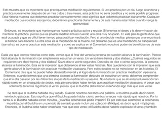 Esto muestra que es importante que practiquemos meditación regularmente. Si uno practica por un día, luego abandona y
practica nuevamente después de un mes o dos o tres meses, esta práctica no sería benéﬁca y no sería posible progresar.
Esta historia muestra que debemos practicar constantemente; esto signiﬁca que debemos practicar diariamente. Cualquier
meditación que nosotros escojamos, deberíamos practicarla diariamente y de esta manera estar listos cuando venga la
oportunidad.
Entonces, es importante que mantengamos nuestra práctica activa y regular. Si tenemos el deseo y la determinación de
mantener la práctica, pienso que es posible meditar incluso cuando uno está muy ocupado. En este país la gente dice que
está ocupada y que es difícil tener tiempo para practicar meditación. Pero si uno decide meditar, pienso que uno encontrará
el tiempo para hacerlo. La otra cosa es la meditación de la muerte. No obstante que es una meditación de tranquilidad
(samatha), es bueno practicar esta meditación y como se explica en el Comentario nosotros podemos beneﬁciarnos de este
tipo de meditación.
Cada vez que leemos historias como ésta, vemos que al ﬁnal del verso la persona en cuestión alcanza la iluminación. Parece
fácil alcanzar la iluminación con simplemente escuchar un verso. Un verso tiene treinta y dos sílabas. ¿Cuántos segundos se
requieren para decir treinta y dos sílabas? Quizá diez o veinte segundos. Después de diez o veinte segundos, la persona
alcanza la iluminación. Ésta es la impresión que obtenemos al leer estas historias. Nos quedamos con la impresión que esta
gente alcanzó la iluminación sin practicar meditación vipassana. Pero estos detalles no se mencionan en las historias. El
Comentario dice que no puede haber desarrollo mental y el logro de la iluminación sin practicar meditación vipassana.
Entonces, cuando leemos que una persona alcanzó la iluminación después de escuchar un verso, debemos comprender
que él o ella pasaron por las diferentes etapas de la meditación vipassana. No obstante que se alcanza la iluminación tan
rápido como en un chasquido de dedos, esta persona debe haber tenido que practicar meditación vipassana. A pesar que
solamente tenemos registrado el verso, pienso, que el Buddha debe haber enseñando algo más que este verso.
Se dice que el Buddha hablaba muy rápido. Cuando nosotros decimos una palabra, el Buddha puede decir ciento
veintiocho palabras. Esto signiﬁca que el Buddha puede hablar ciento veintiocho veces más rápido que nosotros. Por lo
tanto, si el Buddha hablaba cinco minutos, ¿cuántas enseñanzas podía impartir? Es por esto que solamente la enseñanza
impartida por el Buddha en un periodo de sentado puede incluir una colección (Nikāya), es decir, quizá mil páginas.
Entonces, el Buddha debe haber enseñado más que este verso; el Buddha debe haberle explicado el verso y también
 