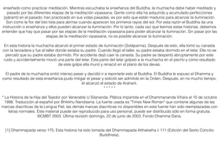 enseñado como practicar meditación. Mientras escuchaba la enseñanza del Buddha, la muchacha debe haber meditado y
pasado por las diferentes etapas de la meditación vipassana. Gente como ella ha adquirido y acumulado perfecciones
(pāramī) en el pasado; han practicado en sus vidas pasadas; es por esto que están maduros para alcanzar la iluminación.
Son como la ﬂor del loto lista para abrirse cuando aparecen los primeros rayos del sol. Por esta razón el Buddha da una
instrucción o enseñanza y ellos pueden alcanzar la iluminación. Por lo tanto, cada vez que leemos estas historias, debemos
entender que hay que pasar por las etapas de la meditación vipassana para poder alcanzar la iluminación. Sin pasar por las
etapas de la meditación vipassana, no es posible alcanzar la iluminación.
En esta historia la muchacha alcanzó el primer estado de iluminación (Sotāpanna). Después de esto, ella tomó su canasta
con la lanzadera y fue al taller donde estaba su padre. Cuando llegó al taller, su padre estaba dormido en el telar. Ella no se
percató que su padre estaba dormido. Por accidente dejó caer la canasta. Su padre se despertó abruptamente por este
ruido y accidentalmente movió una parte del telar. Esta parte del telar golpeó a la muchacha en el pecho y como resultado
de este golpe ella murió y renació en el plano de los devas.
El padre de la muchacha sintió intenso pesar y decidió ir a reportarle esto al Buddha. El Buddha le expuso el Dhamma y
como resultado de esta enseñanza pudo mitigar el pesar y solicitó ser admitido en la Orden. Después, en no mucho tiempo,
él alcanzó el estado de Arahant.
* * * * *
* La Historia de la Hija del Tejedor por Venerable U Silananda. Plática impartida en el Dhammananda Vihara el 10 de octubre
1998. Traducción al español por Bhikkhu Nandisena. La fuente usada es "Times New Roman" que contiene algunas de las
marcas diacríticas de la Lengua Pali; las demás marcas diacríticas no disponibles en esta fuente han sido reemplazadas con
letras normales. Este material puede ser reproducido para uso personal, puede ser distribuido sólo en forma gratuita.
©CMBT 2003. Última revisión domingo, 22 de junio de 2003. Fondo Dhamma Dana.
[1] Dhammapada verso 175. Esta historia ha sido tomada del Dhammapada Atthakatha ii 111 (Edición del Sexto Concilio
Buddhista).
 