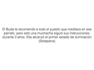 El Buda le recomendó a todo el pueblo que meditara en ese
párrafo, pero sólo una muchacha siguió sus instrucciones,
durante 3 años. Ella alcanzó el primer estado de iluminación
(Sotapana)
 