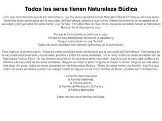 ¿Por cual razonamiento puede ser demostrado, que los seres sensibles tienen Naturaleza Búdica? Porque todos los seres
sensibles están penetrados por la vacuidad del Darmakaya, debido a que no hay diferenciaciones en la naturaleza de la
vacuidad y porque todos los seres tienen una “familia”. Por estas tres razones, todos los seres sensibles tienen la Naturaleza
Búdica. En el Uttaratantra dice:
Porque la forma perfecta del Buda irradia.
Porque no hay distinciones dentro de la vacuidad y
Porque todos están en una “familia”.
Todos los seres sensibles son siempre la Esencia de la Iluminación.
Para explicar la primera razón, "todos los seres sensibles están penetrados por la vacuidad del Darmakaya". Darmakaya es
la vacuidad omnipenetrante y la vacuidad penetra a todos los seres sensibles. Por lo tanto, todos los seres sensibles son de
Naturaleza Búdica. Decir “no hay diferenciaciones en la naturaleza de la vacuidad”, signiﬁca que la vacuidad del Buda es
idéntica a la vacuidad de los seres sensibles. Ninguna es mejor ni peor; ninguna es mayor o menor; ninguna es más alta o
más baja. Así pues, todos los seres sensibles son de Naturaleza Búdica. “Todos los seres tienen una familia", signiﬁca que
todos los seres sensibles pueden ser categorizados en alguna de las cinco familias de Buda. ¿Cuales son? en Resumen:
La Familia desconectada;
la Familia indeﬁnida;
la Familia oyente;
la Familia del Realizador Solitario y
la Familia Mahayana
Estas son las cinco familias del Buda.
Todos los seres tienen Naturaleza Búdica
 