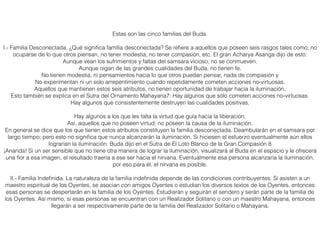 Estas son las cinco familias del Buda.
I.- Familia Desconectada. ¿Qué signiﬁca familia desconectada? Se reﬁere a aquellos que poseen seis rasgos tales como; no
ocuparse de lo que otros piensan, no tener modestia, no tener compasión, etc. El gran Acharya Asanga dijo de esto:
Aunque vean los sufrimientos y faltas del samsara vicioso, no se conmueven.
Aunque oigan de las grandes cualidades del Buda, no tienen fe.
No tienen modestia, ni pensamientos hacia lo que otros puedan pensar, nada de compasión y
No experimentan ni un solo arrepentimiento cuando repetidamente cometen acciones no-virtuosas.
Aquellos que mantienen estos seis atributos, no tienen oportunidad de trabajar hacia la iluminación.
Esto también se explica en el Sutra del Ornamento Mahayana7: Hay algunos que sólo cometen acciones no-virtuosas.
Hay algunos que consistentemente destruyen las cualidades positivas.
Hay algunos a los que les falta la virtud que guía hacia la liberación.
Así, aquellos que no poseen virtud; no poseen la causa de la iluminación.
En general se dice que los que tienen estos atributos constituyen la familia desconectada. Deambularán en el samsara por
largo tiempo; pero esto no signiﬁca que nunca alcanzarán la iluminación. Si hiciesen el esfuerzo eventualmente aún ellos
lograrían la iluminación. Buda dijo en el Sutra de El Loto Blanco de la Gran Compasión 8
¡Ananda! Si un ser sensible que no tiene otra manera de lograr la iluminación, visualizará al Buda en el espacio y le ofrecerá
una ﬂor a esa imagen, el resultado traería a ese ser hacia el nirvana. Eventualmente esa persona alcanzaría la iluminación,
por eso para él, el nirvana es posible.
II.- Familia Indeﬁnida. La naturaleza de la familia indeﬁnida depende de las condiciones contribuyentes. Si asisten a un
maestro espiritual de los Oyentes, se asocian con amigos Oyentes o estudian los diversos textos de los Oyentes, entonces
esas personas se despertarán en la familia de los Oyentes. Estudiarán y seguirán el sendero y serán parte de la familia de
los Oyentes. Así mismo, si esas personas se encuentran con un Realizador Solitario o con un maestro Mahayana, entonces
llegarán a ser respectivamente parte de la familia del Realizador Solitario o Mahayana.
 