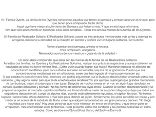 III.- Familia Oyente. La familia de los Oyentes comprende aquellos que temen al samsara y anhelan alcanzar el nirvana; pero
que tienen poca compasión. Se ha dicho:
Aquel que tiene miedo al sufrimiento del Samsara, por haberlo visto. Y que anhela lograr el nirvana.
Pero que tiene poco interés en beneﬁciar a los seres sensibles – Estas tres son las marcas de la familia de los Oyentes.
IV.-Familia del Realizador Solitario. El Realizador Solitario, posee los tres atributos mencionados más arriba y además es
arrogante, mantiene la identidad de su maestro en secreto y preﬁere vivir en lugares solitarios. Se ha dicho:
Temer al pensar en el samsara, anhelar el nirvana.
Poca compasión, arrogancia.
Reservados acerca de sus maestros y gozando de la soledad –
Un sabio debe comprender que estas son las marcas de la familia de los Realizadores Solitarios.
Así estas dos familias, los Oyentes y los Realizadores Solitarios, realizan sus prácticas respectivas y aunque obtienen los
resultados de ellas, no son el nirvana ﬁnal. ¿Cómo viven cuando logran sus frutos? Mantienen estados no aﬂictivos de
concentración meditativa, pero esos estados se basan en la huella psíquica de la ignorancia. Puesto que sus
concentraciones meditativas son sin aﬂicciones, creen que han logrado el nirvana y permanecen así.
Si sus estados no son el nirvana ﬁnal, entonces uno podría argumentar que el Buda no debería haber enseñado estos dos
senderos. ¿Hay alguna, razón para que Buda enseñara esos senderos? Si, por ejemplo, supongan que grandes mercaderes
de Jambudvipa, viajan al océano para traer joyas. Después de muchos meses en el mar, en algún lugar desolado, se
cansan, quedan exhaustos y piensan, "No hay forma de obtener las joyas ahora". Cuando se sienten descorazonados y se
preparan a regresar, el mercader capitán maniﬁesta una tremenda isla a través de su poder milagroso y deja que todos sus
seguidores descansen allí. Luego de algunos días, cuando están plenamente repuestos, el capitán les dice, "No hemos
logrado nuestra meta. Ahora debemos ir más lejos para obtener las joyas". Similarmente, los seres sensibles sin coraje y con
miedo, al oír acerca de la sabiduría de Buda, creen que adquirir la budeidad es una gran penuria y piensan; "No tengo
habilidad para hacer esto". Hay otras personas que no se interesan en entrar en el sendero, o que entran pero se
arrepienten. Para contrarrestar estos problemas, Buda presentó, estos dos senderos y les permite descansar en estos
estados. Como se dice en el Sutra El loto Blanco del Sublime Darma 9:
 