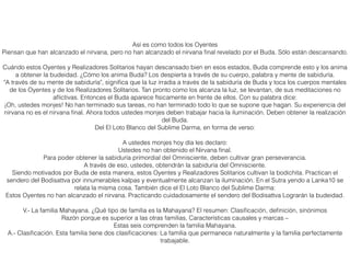 Así es como todos los Oyentes
Piensan que han alcanzado el nirvana, pero no han alcanzado el nirvana ﬁnal revelado por el Buda. Sólo están descansando.
Cuándo estos Oyentes y Realizadores Solitarios hayan descansado bien en esos estados, Buda comprende esto y los anima
a obtener la budeidad. ¿Cómo los anima Buda? Los despierta a través de su cuerpo, palabra y mente de sabiduría.
"A través de su mente de sabiduría", signiﬁca que la luz irradia a través de la sabiduría de Buda y toca los cuerpos mentales
de los Oyentes y de los Realizadores Solitarios. Tan pronto como los alcanza la luz, se levantan, de sus meditaciones no
aﬂictivas. Entonces el Buda aparece físicamente en frente de ellos. Con su palabra dice:
¡Oh, ustedes monjes! No han terminado sus tareas, no han terminado todo lo que se supone que hagan. Su experiencia del
nirvana no es el nirvana ﬁnal. Ahora todos ustedes monjes deben trabajar hacia la iluminación. Deben obtener la realización
del Buda.
Del El Loto Blanco del Sublime Darma, en forma de verso:
A ustedes monjes hoy día les declaro:
Ustedes no han obtenido el Nirvana ﬁnal.
Para poder obtener la sabiduría primordial del Omnisciente, deben cultivar gran perseverancia.
A través de eso, ustedes, obtendrán la sabiduría del Omnisciente.
Siendo motivados por Buda de esta manera, estos Oyentes y Realizadores Solitarios cultivan la bodichita. Practican el
sendero del Bodisattva por innumerables kalpas y eventualmente alcanzan la iluminación. En el Sutra yendo a Lanka10 se
relata la misma cosa. También dice el El Loto Blanco del Sublime Darma:
Estos Oyentes no han alcanzado el nirvana. Practicando cuidadosamente el sendero del Bodisattva Lograrán la budeidad.
V.- La familia Mahayana. ¿Qué tipo de familia es la Mahayana? El resumen: Clasiﬁcación, deﬁnición, sinónimos
Razón porque es superior a las otras familias, Características causales y marcas –
Estas seis comprenden la familia Mahayana.
A.- Clasiﬁcación. Esta familia tiene dos clasiﬁcaciones: La familia que permanece naturalmente y la familia perfectamente
trabajable.
 