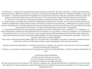 B.-Deﬁnición. Lo segundo es la explicación de las respectivas "esencias" de estos individuos. La familia que permanece
naturalmente tiene, desde los tiempos sin comienzo, el potencial de desarrollar todas las cualidades de Buda a través de la
vacuidad11. La familia perfectamente trabajable tiene el potencial de alcanzar todas las cualidades de Buda a través del
poder de habituarse ellos mismos en la virtud raíz12. Así ambas tienen la oportunidad de obtener la iluminación.
C.- Sinónimos. Los sinónimos, de familia son potencial, semilla, elemento- esfera, y modo natural de permanecer.
D.- Superioridad. Las familias de los Oyentes y Realizadores Solitarios son inferiores, por el hecho que ellos puriﬁcan sus
familias completamente dispersando los obscurecimientos de las emociones aﬂictivas. La Mahayana es superior, porque
puriﬁca completamente su familia dispersando dos obscurecimientos: las emociones aﬂictivas y los oscurecimientos sutiles
que previenen la iluminación. Por eso la familia Mahayana es superior e insuperable.
E.- Característica Causal. Las características causales de la familia se describen como “despierta” y “no despierta”. La
familia despierta ha adquirido el fruto perfectamente y los signos son muy obvios. La familia no despierta, no ha obtenido el
fruto perfectamente y su marca no es obvia. ¿Que causaría que esta familia despertara? Esta familia puede despertar a
través del liberarse de causas contributorias desfavorables y a través del apoyo de condiciones favorables. Si ocurre lo
opuesto, entonces no pueden despertar.
Hay cuatro condiciones desfavorables: Nacer en circunstancias no favorables; no poseer una tendencia habitual hacia la
iluminación; entrar en condiciones erradas y estar amortajados con los obscurecimientos.
Hay dos condiciones favorables: La condición externa de un maestro y la condición interna de una mente con el deseo
correcto por el precioso Darma etc.
F.- Marcas. Las "marcas" de esta familia son los signos que indican la familia Bodisattva. El Sutra Los diez nobles Bumis 13
dice:
La familia de sabios Bodisattva
Puede ser reconocida por sus signos
Tal como el fuego se conoce por su humo
Y el agua se conoce por los pájaros de agua.
¿En ese caso que tipo de marcas son? Sus cuerpos y palabras son naturalmente gentiles sin depender de una corrección.
Sus mentes son menos engañosas y tienen bondad amorosa y claridad hacia los seres sensibles. Así, el Sutra Los diez
nobles Bumis dice:
 