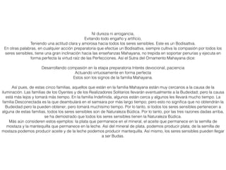 Ni dureza ni arrogancia,
Evitando todo engaño y artiﬁcio,
Teniendo una actitud clara y amorosa hacia todos los seres sensibles. Este es un Bodisattva.
En otras palabras, en cualquier acción preparatoria que efectúe un Bodisattva, siempre cultiva la compasión por todos los
seres sensibles, tiene una gran inclinación hacia las enseñanzas Mahayana, no trepida en soportar penurias y ejecuta en
forma perfecta la virtud raíz de las Perfecciones. Así el Sutra del Ornamento Mahayana dice:
Desarrollando compasión en la etapa preparatoria Interés devocional, paciencia
Actuando virtuosamente en forma perfecta
Estos son los signos de la familia Mahayana.
Así pues, de estas cinco familias, aquellos que están en la familia Mahayana están muy cercanos a la causa de la
iluminación. Las familias de los Oyentes y de los Realizadores Solitarios llevarán eventualmente a la Budeidad; pero la causa
está más lejos y tomará más tiempo. En la familia Indeﬁnida, algunos están cerca y algunos les llevará mucho tiempo. La
familia Desconectada es la que deambulará en el samsara por más largo tiempo; pero esto no signiﬁca que no obtendrán la
Budeidad pero la pueden obtener; pero tomará muchísimo tiempo. Por lo tanto, si todos los seres sensibles pertenecen a
alguna de estas familias, todos los seres sensibles son de Naturaleza Búdica. Por lo tanto, por las tres razones dadas arriba,
se ha demostrado que todos los seres sensibles tienen la Naturaleza Búdica.
Más aún consideren estos ejemplos: la plata que permanece en el mineral, el aceite que permanece en la semilla de
mostaza y la mantequilla que permanece en la leche. Así del mineral de plata, podemos producir plata; de la semilla de
mostaza podemos producir aceite y de la leche podemos producir mantequilla. Así mismo, los seres sensibles pueden llegar
a ser Budas.
 