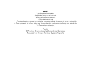 Notas:
7 Mahayanasutralankara
8 Mahakarunapundarikasutra
9 Sadharmapundarikasutra
10 Lankavatarasutra
11 Esto es el estado natural, no artiﬁcial, que se sostiene sin esfuerzo en la meditación
12 Esta categoría se reﬁere a los que desarrollan las cualidades de Buda con la práctica
13 Dashadharmakasutra
Fuente:
El Precioso Ornamento de la Liberación de Gampopa
Traducción de Khenpo Konchog Gyalsen Rinpoche
 