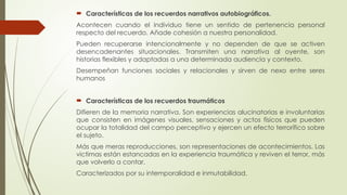 Características de los recuerdos narrativos autobiográficos.
Acontecen cuando el individuo tiene un sentido de pertenencia personal
respecto del recuerdo. Añade cohesión a nuestra personalidad.
Pueden recuperarse intencionalmente y no dependen de que se activen
desencadenantes situacionales. Transmiten una narrativa al oyente, son
historias flexibles y adaptadas a una determinada audiencia y contexto.
Desempeñan funciones sociales y relacionales y sirven de nexo entre seres
humanos
 Características de los recuerdos traumáticos
Difieren de la memoria narrativa. Son experiencias alucinatorias e involuntarias
que consisten en imágenes visuales, sensaciones y actos físicos que pueden
ocupar la totalidad del campo perceptivo y ejercen un efecto terrorífico sobre
el sujeto.
Más que meras reproducciones, son representaciones de acontecimientos. Las
victimas están estancadas en la experiencia traumática y reviven el terror, más
que volverlo a contar.
Caracterizados por su intemporalidad e inmutabilidad.
 