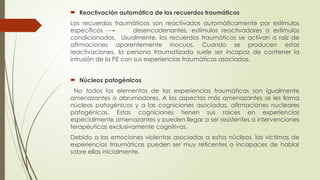  Reactivación automática de los recuerdos traumáticos
Los recuerdos traumáticos son reactivados automáticamente por estímulos
específicos desencadenantes, estímulos reactivadores o estímulos
condicionados. Usualmente, los recuerdos traumáticos se activan a raíz de
afirmaciones aparentemente inocuas. Cuando se producen estas
reactivaciones, la persona traumatizada suele ser incapaz de contener la
intrusión de la PE con sus experiencias traumáticas asociadas.
 Núcleos patogénicos
No todos los elementos de las experiencias traumáticas son igualmente
amenazantes o abrumadores. A los aspectos más amenazantes se les llama
núcleos patogénicos y a las cogniciones asociadas, afirmaciones nucleares
patogénicas. Estas cogniciones tienen sus raíces en experiencias
especialmente amenazantes y pueden llegar a ser resistentes a intervenciones
terapéuticas exclusivamente cognitivas.
Debido a las emociones violentas asociadas a estos núcleos, las victimas de
experiencias traumáticas pueden ser muy reticentes o incapaces de hablar
sobre ellas inicialmente.
 