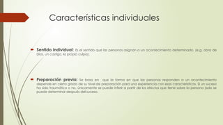 Características individuales
 Sentido individual: Es el sentido que las personas asignan a un acontecimiento determinado. (e.g. obra de
Dios, un castigo, la propia culpa).
 Preparación previa: Se basa en que la forma en que las personas responden a un acontecimiento
depende en cierto grado de su nivel de preparación para una experiencia con esas características. Si un suceso
ha sido traumático o no, únicamente se puede inferir a partir de los efectos que tiene sobre la persona (solo se
puede determinar después del suceso.
 