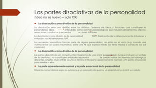Las partes disociativas de la personalidad
(Idea no es nueva – siglo XIX)
 La disociación como división de la personalidad
La disociación sería una división entre los distintos “sistemas de ideas y funciones que constituyen la
personalidad. Ideas entendidas como sistemas psicobiológicos que incluyen pensamientos, afectos,
sensaciones, conductas o recuerdos acciones mentales.
La disociación como división de la personalidad WW1: Explicación de la alternancia entre intrusiones y
evitación. Hoy lo llamaríamos TEPT.
Los recuerdos traumáticos forman parte de alguna personalidad, no están en el vacío (e.g. cuando una
víctima revive un suceso traumático, existe una PE que expresa miedo (yo tenía miedo) o conducta (yo salí
corriendo).
 La disociación como división de la personalidad
Las partes disociativas son componentes integrantes de una única personalidad. Aunque incluyan un sentido
de la identidad, no constituyen entidades separadas Se puede hablar de sistemas psicobiológicos
diferentes. Charles Myers (1940) acuñó el término PAN (parte aparentemente normal) y PE (parte emocional)
para referirse a ellos.
 La parte aparentemente normal y la parte emocional de la personalidad
Diferentes nomenclaturas según los autores (e.g. yo asociado a la guerra y yo adaptativo)/ yo infantil y yo adulto
 