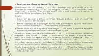  Funciones normales de los sistemas de acción
Elementos esenciales que configuran la personalidad. Regulan y guían las tendencias de acción.
Determinan en gran medida lo que nos parece atractivo o aversivo generan tendencias de
aproximación y evitación. Filtran estímulos, aceptándolos o excluyéndolos en función de los
objetivos biosociales de cada sistema de acción
Ejemplos:
• El sistema de acción de la defensa y del miedo nos ayuda a saber que existe un peligro y nos
mueve a actuar en defensa propia.
 Sistema responsable de la exploración activa nuestra curiosidad para aprender y nos permite
conocer mejor nuestro entorno sobrevivimos más eficientemente.
 Sistema responsable de la regulación de la energía nos mueve a reaccionar delante de
experiencias de fatiga y hambre: acciones como dormir o comer.
Las personas debemos integrar distintos sistemas de acción Muchos de los conflictos consisten
en equilibrar dichos sistemas Trabajar constantemente es más sencillo que equilibrar trabajo,
relaciones personales y tiempo libre. Aun así, equilibrar estos sistemas es más adaptativo y más sano.
Equilibrar estos sistemas requiere una eficiencia mental mayor que usar uno solo.
En una disociación estructural, una parte disociada está dirigida por los objetivos de un sistema de
acción que motivan a esta parte e inhibe otros objetivos de otros sistemas de acción.
Ejemplo: Una parte tiene como objetivo mantenerse a salvo evita gente y situaciones sociales
y no se atreve a hablar. Otra parte en cambio, encuentra a la gente interesante, se siente segura
con ellos y quiere hablar.
 