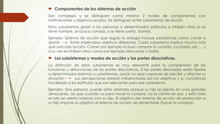  Componentes de los sistemas de acción
Son complejos y se distinguen como mínimo 2 niveles de componentes con
motivaciones y objetivos propios. Se distinguen entre subsistemas de acción.
Estos subsistemas guían a las personas a determinados estímulos e inhiben otros (si se
tiene hambre, se busca comida, si se tiene sueño, dormir).
Ejemplo: Sistema de acción que regula la energía incluye subsistemas como comer o
dormir Están implicados objetivos diferentes. Cada subsistema implica mucho más
que una sola acción. Comer por ejemplo incluye comprar la comida, cocinarla, etc.… y
a su vez se inhiben otros como por ejemplo descansar o bailar.
 Los subsistemas y modos de acción y las partes disociativas.
La distinción de estos subsistemas es muy relevante para la comprensión de las
funciones y disfunciones de las partes disociativas. Si las partes disociadas están fijadas
a determinados sistemas o subsistemas, quizás no sean capaces de percibir y afrontar su
situación sus percepciones estarán influenciadas por los objetivos y su conciencia
focalizada a los estímulos que son relevantes para ese subsistema.
Ejemplo: Una persona, puede estar aterrada porqué su hijo se pierda en unos grandes
almacenes, así que cuando va para hacer la compra, no se centra en eso, y está todo
el rato en alerta máxima con su hijo. El objetivo del sistema de acción de protección a
su hijo impone su objetivo al sistema de acción de alimentarse (hacer la compra).
 