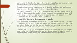 La mayoría de tendencias de acción no son específicas de un sistema de
acción determinado, pueden usarse en diversos sistemas.
Ejemplo: Correr puede realizarse para huir de algo (defensa), en participación
de una carrera (juego) o para abrazar a alguien (apego).
En sujetos disociativos, la misma tendencia de acción puede implicar
objetivos discrepantes: La PAN se interesa en correr como deporte, pero la PE
lo vive solo como huida del peligro. En algunos casos, la acción de la PAN
puede reactivar recuerdos traumáticos de la PE.
 La división disociativa de los sistemas de acción
Estos funcionan interdependientemente unos de otros con uno de ellos
dominando. En la disociación, los límites se vuelven demasiado rígidos y
cerrados. Cada una de las partes disociativas quedará limitada por la
constelación de sistemas por lo que está mediatizada.
Ejemplo: una parte mediatizada por la defensa tendrá graves dificultades
para iniciar una relación estrecha con un desconocido ya que los objetivos
del sistema del interés social y del sistema defensa son incompatibles.
 