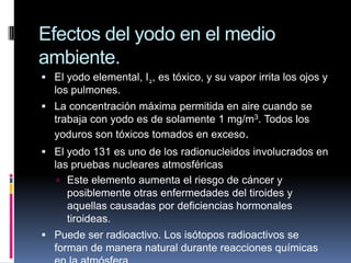 Efectos del yodo en el medio ambiente.El yodo elemental, I2, es tóxico, y su vapor irrita los ojos y los pulmones.La concentración máxima permitida en aire cuando se trabaja con yodo es de solamente 1 mg/m3. Todos los yoduros son tóxicos tomados en exceso.El yodo 131 es uno de los radionucleidos involucrados en las pruebas nucleares atmosféricasEste elemento aumenta el riesgo de cáncer y posiblemente otras enfermedades del tiroides y aquellas causadas por deficiencias hormonales tiroideas.Puede ser radioactivo. Los isótopos radioactivos se forman de manera natural durante reacciones químicas en la atmósfera.
