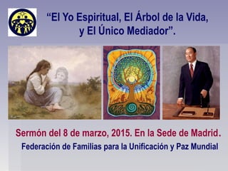 “El Yo Espiritual, El Árbol de la Vida,
y El Único Mediador”.
Sermón del 8 de marzo, 2015. En la Sede de Madrid.
Federación de Familias para la Unificación y Paz Mundial
 
