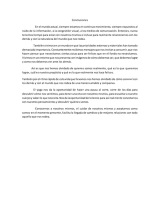 Conclusiones
En el mundoactual, siempre estamos en continuo movimiento, siempre expuestos al
ruido de la información, a la congestión visual, a los medios de comunicación. Entonces, nunca
tenemos tiempo para estar con nosotros mismos o incluso para realmente relacionarnos con los
demás y con la naturaleza del mundo que nos rodea.
Tambiénvivimosenunmundoenque lasprioridadesexternas y materiales han tomado
demasiadaimportancia.Constantemente recibimosmensajesque nosinvitanaconsumir,que nos
hacen pensar que necesitamos ciertas cosas para ser felices que en el fondo no necesitamos.
Vivimosenunentornoque nospresentaconimágenesde cómodebemosser,que debemoslograr
y como nos debemos ver ante los demás.
Así es que nos hemos olvidado de quienes somos realmente, qué es lo que queremos
lograr, cuál es nuestro propósito y qué es lo que realmente nos hace felices.
Tambiénporel ritmorápidode estavidaque llevamos nos hemos olvidado de cómo convivir con
los demás y con el mundo que nos rodea de una manera amable y compasiva.
El yoga nos da la oportunidad de hacer una pausa al corre, corre de los días para
descubrir cómo nos sentimos, para tener una cita con nosotros mismos, para escuchar a nuestro
cuerpoy saberlo que necesita.Nosdalaoportunidaddel silencio para así realmente conectarnos
con nuestros pensamientos y descubrir quiénes somos.
Conocernos a nosotros mismos, el cuidar de nosotros mismos y aceptarnos como
somos en el momento presente, facilita la llegada de cambios y de mejores relaciones con todo
aquello que nos rodea.
 