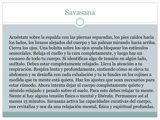 Savasana
Acuéstate sobre la espalda con las piernas separadas, los pies caídos hacia
los lados, los brazos alejados del cuerpo y las palmas mirando hacia arriba.
Cierra los ojos. Una bolsita sobre los ojos ayuda bloquear los estímulos
sensoriales. Relaja el cuello y la cara completamente, y luego haz un
escaneo de todo tu cuerpo. Si identificas algo de tensión en algún lado,
suéltalo. Debes estar completamente relajado. Lleva la atención a tu
respiración. Respira lenta y profundamente, sintiendo cómo se eleva tu
abdomen y se desinfla con cada exhalación y tu te fundes en los cojines a
medida que tu mente está quieta. Haz los ajustes que sean necesarios para
estar cómodo. Ahora intenta dejar el cuerpo completamente quieto y
siéntelo relajado y pesado sobre el suelo. Para esto debes relajar tu mente.
Siente si hay alguna tensión física o mental y libérala. Permanece así al
menos 15 minutos. Savasana activa las capacidades curativas del cuerpo,
nos revitaliza y nos da una relajación mental, física y espiritual profundas.
 