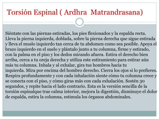 Torsión Espinal ( Ardhra Matrandrasana)
Siéntate con las piernas estiradas, los pies flexionados y la espalda recta.
Lleva la pierna izquierda, doblada, sobre la pierna derecha que sigue estirada
y lleva el muslo izquierdo tan cerca de tu abdomen como sea posible. Apoya el
brazo izquierdo en el suelo y plántalo junto a tu columna, firme y estirado,
con la palma en el piso y los dedos mirando afuera. Estira el derecho bien
arriba, cerca a tu oreja derecha y utiliza este estiramiento para estirar aún
más tu columna. Inhala y al exhalar, gira tus hombros hacia tu
izquierda. Mira por encima del hombro derecho. Cierra los ojos si lo prefieres.
Respira profundamente y con cada inhalación siente cómo tu columna crece y
se conecta con el piso, y cómo giras más con cada exhalación. Sostén 30
segundos, y repite hacia el lado contrario. Esta es la versión sencilla de la
torsión espinalque trae calma interior, mejora la digestión, disminuye el dolor
de espalda, estira la columna, estimula los órganos abdominales.
 