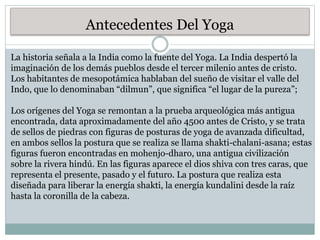 Antecedentes Del Yoga
La historia señala a la India como la fuente del Yoga. La India despertó la
imaginación de los demás pueblos desde el tercer milenio antes de cristo.
Los habitantes de mesopotámica hablaban del sueño de visitar el valle del
Indo, que lo denominaban “dilmun”, que significa “el lugar de la pureza”;
Los orígenes del Yoga se remontan a la prueba arqueológica más antigua
encontrada, data aproximadamente del año 4500 antes de Cristo, y se trata
de sellos de piedras con figuras de posturas de yoga de avanzada dificultad,
en ambos sellos la postura que se realiza se llama shakti-chalani-asana; estas
figuras fueron encontradas en mohenjo-dharo, una antigua civilización
sobre la rivera hindú. En las figuras aparece el dios shiva con tres caras, que
representa el presente, pasado y el futuro. La postura que realiza esta
diseñada para liberar la energía shakti, la energía kundalini desde la raíz
hasta la coronilla de la cabeza.
 