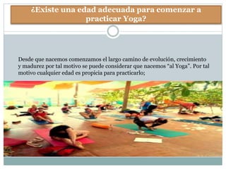 ¿Existe una edad adecuada para comenzar a
practicar Yoga?
Desde que nacemos comenzamos el largo camino de evolución, crecimiento
y madurez por tal motivo se puede considerar que nacemos “al Yoga”. Por tal
motivo cualquier edad es propicia para practicarlo;
 