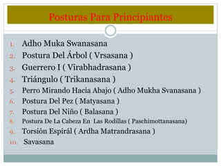 Posturas Para Principiantes
1. Adho Muka Swanasana
2. Postura Del Árbol ( Vrsasana )
3. Guerrero I ( Virabhadrasana )
4. Triángulo ( Trikanasana )
5. Perro Mirando Hacia Abajo ( Adho Mukha Svanasana )
6. Postura Del Pez ( Matyasana )
7. Postura Del Niño ( Balasana )
8. Postura De La Cabeza En Las Rodillas ( Paschimottanasana)
9. Torsión Espirál ( Ardha Matrandrasana )
10. Savasana
 
