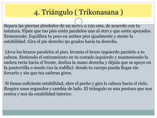 4. Triángulo ( Trikonasana )
Separa las piernas alrededor de un metro o 120 cms, de acuerdo con tu
estatura. Fíjate que tus pies estén paralelos uno al otro y que estén apoyados
firmemente. Equilibra tu peso en ambos pies igualmente y siente la
estabilidad. Gira el pie derecho 90 grados hacia tu derecha.
Lleva los brazos paralelos al piso, levanta el brazo izquierdo paralelo a tu
cabeza. Sintiendo el estiramiento en tu costado izquierdo y manteniendo la
cadera recta hacia el frente, desliza la mano derecha y déjala que se apoye en
la pantorrilla o muslo (no la rodilla): donde tu cuerpo pueda llegar sin
forzarlo y sin que tus caderas giren.
Si tienes suficiente estabilidad, abre el pecho y gira la cabeza hacia el cielo.
Respira unos segundos y cambia de lado. El triángulo es una postura que nos
centra y nos da estabilidad interior.
 