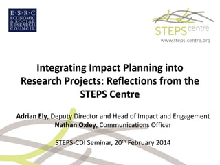 www.steps-centre.org

Integrating Impact Planning into
Research Projects: Reflections from the
STEPS Centre
Adrian Ely, Deputy Director and Head of Impact and Engagement
Nathan Oxley, Communications Officer
STEPS-CDI Seminar, 20th February 2014

 