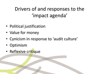 Drivers of and responses to the
‘impact agenda’
•
•
•
•
•

Political justification
Value for money
Cynicism in response to...
