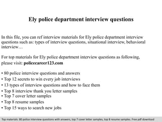 Ely police department interview questions 
In this file, you can ref interview materials for Ely police department interview 
questions such as: types of interview questions, situational interview, behavioral 
interview… 
For top materials for Ely police department interview questions as following, 
please visit: policecareer123.com 
• 80 police interview questions and answers 
• Top 12 secrets to win every job interviews 
• 13 types of interview questions and how to face them 
• Top 8 interview thank you letter samples 
• Top 7 cover letter samples 
• Top 8 resume samples 
• Top 15 ways to search new jobs 
Top materials: 80 police interview questions with answers, top 7 cover letter samples, top 8 resume samples. Free pdf download 
 