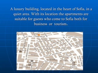 A luxury building, located in the heart of Sofia, in a quiet area.  With its location the apartment s are  suitable for guests who come to Sofia both for business  or  tourism . 