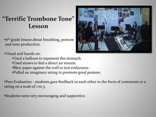 •6th grade lesson about breathing, posture
and tone production.
•Visual and hands on:
•Used a balloon to represent the stomach.
•Used straws to feel a direct air stream.
•Blew paper against the wall to test endurance.
•Pulled an imaginary string to promote good posture.
•Peer Evaluation - students gave feedback to each other in the form of comments or a
rating on a scale of 1 to 5.
•Students were very encouraging and supportive.
“Terrific Trombone Tone”
Lesson
 