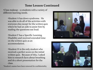 •Class makeup - 12 students with a variety of
different learning needs.
•Student A has down syndrome. He
was able to do all of the activities with
everyone else except for the written quiz
where he had an aide to assist him by
reading the questions out loud.
•Student F has a Specific Learning
Disability and received extended time
on the written quiz as an
accommodation.
•Student H is the only student who
received a perfect score on the initial
written quiz. Because of this, I asked
him to research facts about breathing
and do a short presentation for the
class.
Tone Lesson Continued
*Student’s names have been removed for confidentiality
 