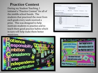 Practice Contest
During my Student Teaching, I
initiated a “Practice Contest” for all of
the middle school bands. The
students that practiced the most from
each grade every week received a
prize. This was designed to help
motivate students to practice and to
teach them good practice habits which
in turn will help make them better
musicians.
 