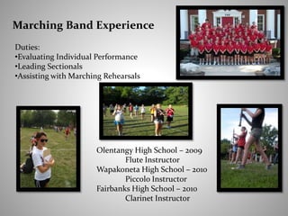 Marching Band Experience
Duties:
•Evaluating Individual Performance
•Leading Sectionals
•Assisting with Marching Rehearsals
Olentangy High School – 2009
Flute Instructor
Wapakoneta High School – 2010
Piccolo Instructor
Fairbanks High School – 2010
Clarinet Instructor
 