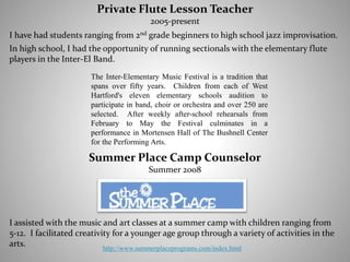 I assisted with the music and art classes at a summer camp with children ranging from
5-12. I facilitated creativity for a younger age group through a variety of activities in the
arts.
Summer Place Camp Counselor
Summer 2008
I have had students ranging from 2nd grade beginners to high school jazz improvisation.
In high school, I had the opportunity of running sectionals with the elementary flute
players in the Inter-El Band.
http://www.summerplaceprograms.com/index.html
The Inter-Elementary Music Festival is a tradition that
spans over fifty years. Children from each of West
Hartford's eleven elementary schools audition to
participate in band, choir or orchestra and over 250 are
selected. After weekly after-school rehearsals from
February to May the Festival culminates in a
performance in Mortensen Hall of The Bushnell Center
for the Performing Arts.
Private Flute Lesson Teacher
2005-present
 