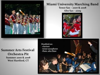 Doubled on:
-clarinet
-tenor saxophone
-flute, alto flute
Miami University Marching Band
Tenor Sax – 2007 & 2008
Alto Sax - 2009
Summer Arts Festival
Orchestra Pit
Summer 2007 & 2008
West Hartford, CT
 
