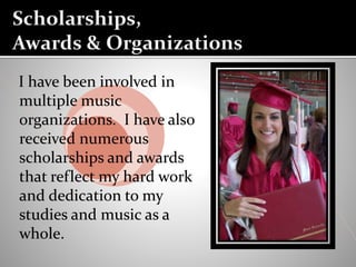 I have been involved in
multiple music
organizations. I have also
received numerous
scholarships and awards
that reflect my hard work
and dedication to my
studies and music as a
whole.
 