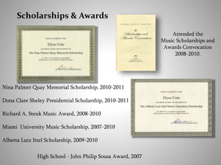 Scholarships & Awards
Attended the
Music Scholarships and
Awards Convocation
2008-2010.
Nina Palmer Quay Memorial Scholarship, 2010-2011
Dona Clare Sheley Presidential Scholarship, 2010-2011
Richard A. Steuk Music Award, 2008-2010
Miami University Music Scholarship, 2007-2010
Alberta Lutz Ittel Scholarship, 2009-2010
High School - John Philip Sousa Award, 2007
 
