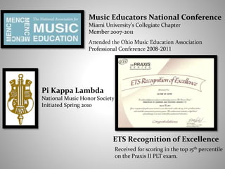 Music Educators National Conference
Miami University’s Collegiate Chapter
Member 2007-2011
Pi Kappa Lambda
National Music Honor Society
Initiated Spring 2010
Attended the Ohio Music Education Association
Professional Conference 2008-2011
ETS Recognition of Excellence
Received for scoring in the top 15th percentile
on the Praxis II PLT exam.
 