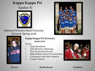 Kappa Kappa Psi
Epsilon Xi
Service Brotherhood Tradition
National Honorary Band Fraternity
Initiated: Spring 2008
Kappa Kappa Psi Secretary
2009-2010
Duties:
• Keep Attendance
• Take Minutes at Meetings
• Plan Brotherhood Events
• Make Bulletin Board for Convention
• Correspond with other chapters
• Contact Alumni
 