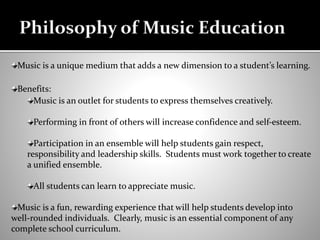 Music is a unique medium that adds a new dimension to a student’s learning.
Benefits:
Music is an outlet for students to express themselves creatively.
Performing in front of others will increase confidence and self-esteem.
Participation in an ensemble will help students gain respect,
responsibility and leadership skills. Students must work together to create
a unified ensemble.
All students can learn to appreciate music.
Music is a fun, rewarding experience that will help students develop into
well-rounded individuals. Clearly, music is an essential component of any
complete school curriculum.
Philosophy of Music Education
 