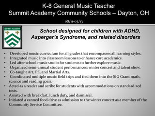 K-8 General Music Teacher
Summit Academy Community Schools – Dayton, OH
08/11-03/13
• Developed music curriculum for all grades that encompasses all learning styles.
• Integrated music into classroom lessons to enhance core academics.
• Led after school music studio for students to further explore music.
• Organized semi-annual student performances: winter concert and talent show.
• Co-taught Art, PE, and Martial Arts.
• Coordinated multiple music field trips and tied them into the SIG Grant math,
science and reading goals.
• Acted as a reader and scribe for students with accommodations on standardized
tests.
• Assisted with breakfast, lunch duty, and dismissal.
• Initiated a canned food drive as admission to the winter concert as a member of the
Community Service Committee.
 