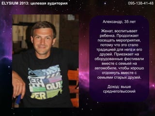 Александр, 35 лет
Женат, воспитывает
ребенка. Продолжает
посещать мероприятия,
потому что это стало
традицией для него и его
друзей. Приезжает на
оборудованные фестивали
вместе с семьей на
автомобиле, чтобы хорошо
отдохнуть вместе с
семьями старых друзей.
Доход: выше
среднего/высокий
ELYSIUM 2013: целевая аудитория 095-138-41-48
 