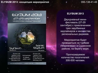 ELYSIUM 2013: концепция мероприятия
ELYSIUM 2013
Двухдневный мини-
фестиваль (27-29
сентября) с привлечением
трех зарубежных
хедлайнеров и множества
региональных диджеев.
Мероприятие будет
проводиться на турбазе
«Марианида» в Судакском
районе, на берегу моря.
Прогнозируемое
количество посетителей:
300-500 человек.
095-138-41-48
 