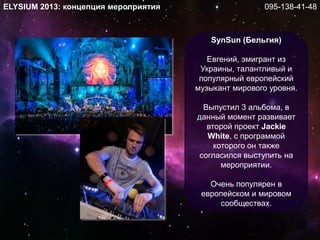 SynSun (Бельгия)
Евгений, эмигрант из
Украины, талантливый и
популярный европейский
музыкант мирового уровня.
Выпустил 3 альбома, в
данный момент развивает
второй проект Jackie
White, с программой
которого он также
согласился выступить на
мероприятии.
Очень популярен в
европейском и мировом
сообществах.
ELYSIUM 2013: концепция мероприятия 095-138-41-48
 