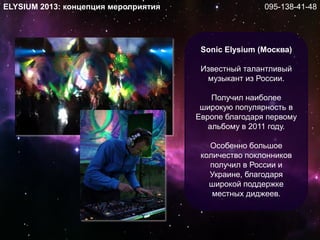 Sonic Elysium (Москва)
Известный талантливый
музыкант из России.
Получил наиболее
широкую популярность в
Европе благодаря первому
альбому в 2011 году.
Особенно большое
количество поклонников
получил в России и
Украине, благодаря
широкой поддержке
местных диджеев.
ELYSIUM 2013: концепция мероприятия 095-138-41-48
 