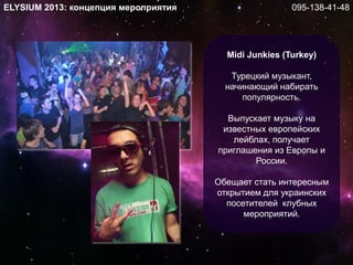 Midi Junkies (Turkey)
Турецкий музыкант,
начинающий набирать
популярность.
Выпускает музыку на
известных европейских
лейблах, получает
приглашения из Европы и
России.
Обещает стать интересным
открытием для украинских
посетителей клубных
мероприятий.
ELYSIUM 2013: концепция мероприятия 095-138-41-48
 