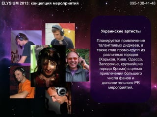 Украинские артисты
Планируется привлечение
талантливых диджеев, а
также глав промо-групп из
различных городов
(Харьков, Киев, Одесса,
Запорожье, крупнейшие
города Крыма) с целью
привлечения большего
числа фанов и
дополнительного PR
мероприятия.
ELYSIUM 2013: концепция мероприятия 095-138-41-48
 